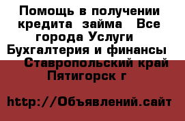 Помощь в получении кредита, займа - Все города Услуги » Бухгалтерия и финансы   . Ставропольский край,Пятигорск г.